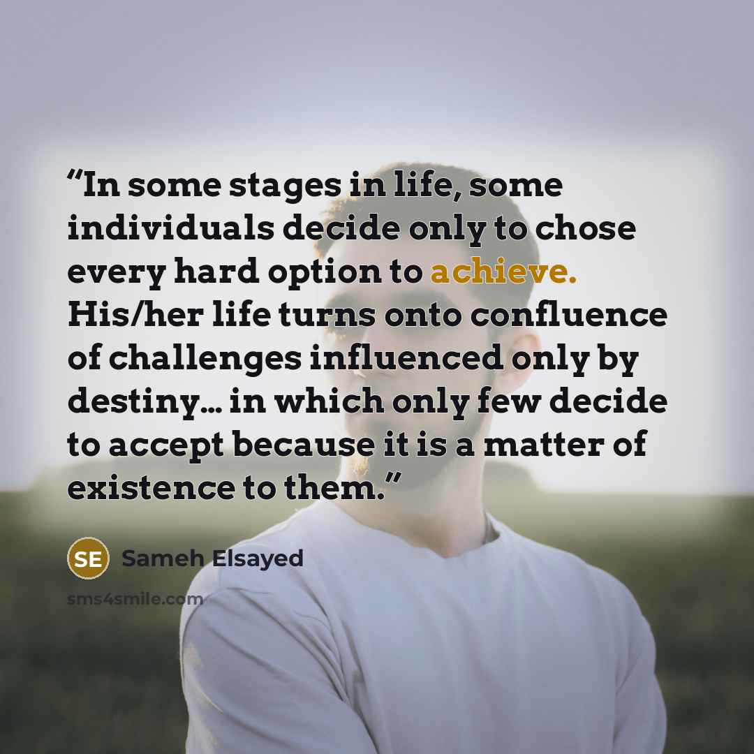 “In some stages in life, some individuals decide only to chose every hard option to achieve. His/her life turns onto confluence of challenges influenced only by destiny… in which only few decide to accept because it is a matter of existence to them.” quote by Sameh Elsayed