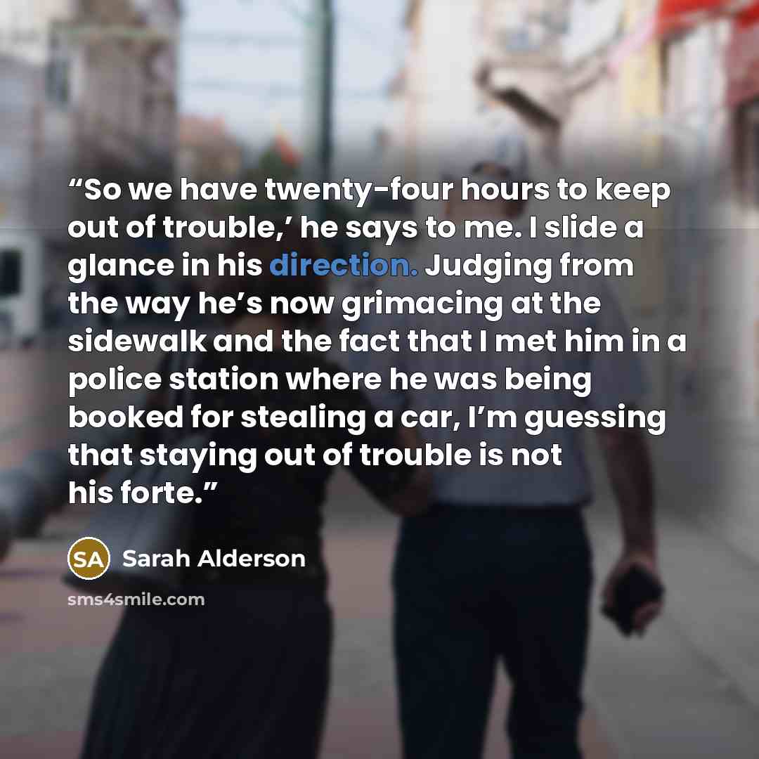 “So we have twenty-four hours to keep out of trouble,’ he says to me. I slide a glance in his direction. Judging from the way he’s now grimacing at the sidewalk and the fact that I met him in a police station where he was being booked for stealing a car, I’m guessing that staying out of trouble is…” quote by Sarah Alderson
