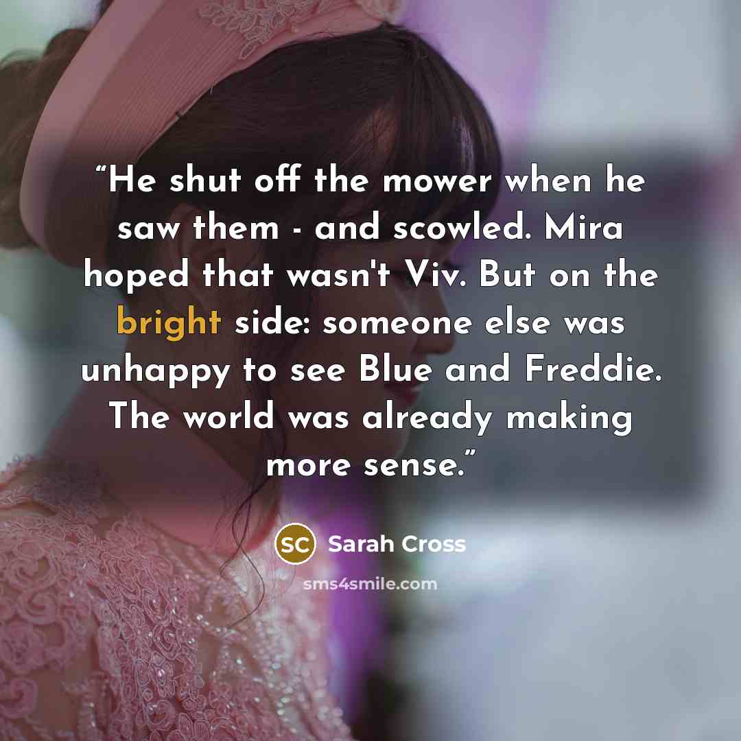 “He shut off the mower when he saw them - and scowled. Mira hoped that wasn't Viv. But on the bright side: someone else was unhappy to see Blue and Freddie. The world was already making more sense.” quote by Sarah Cross