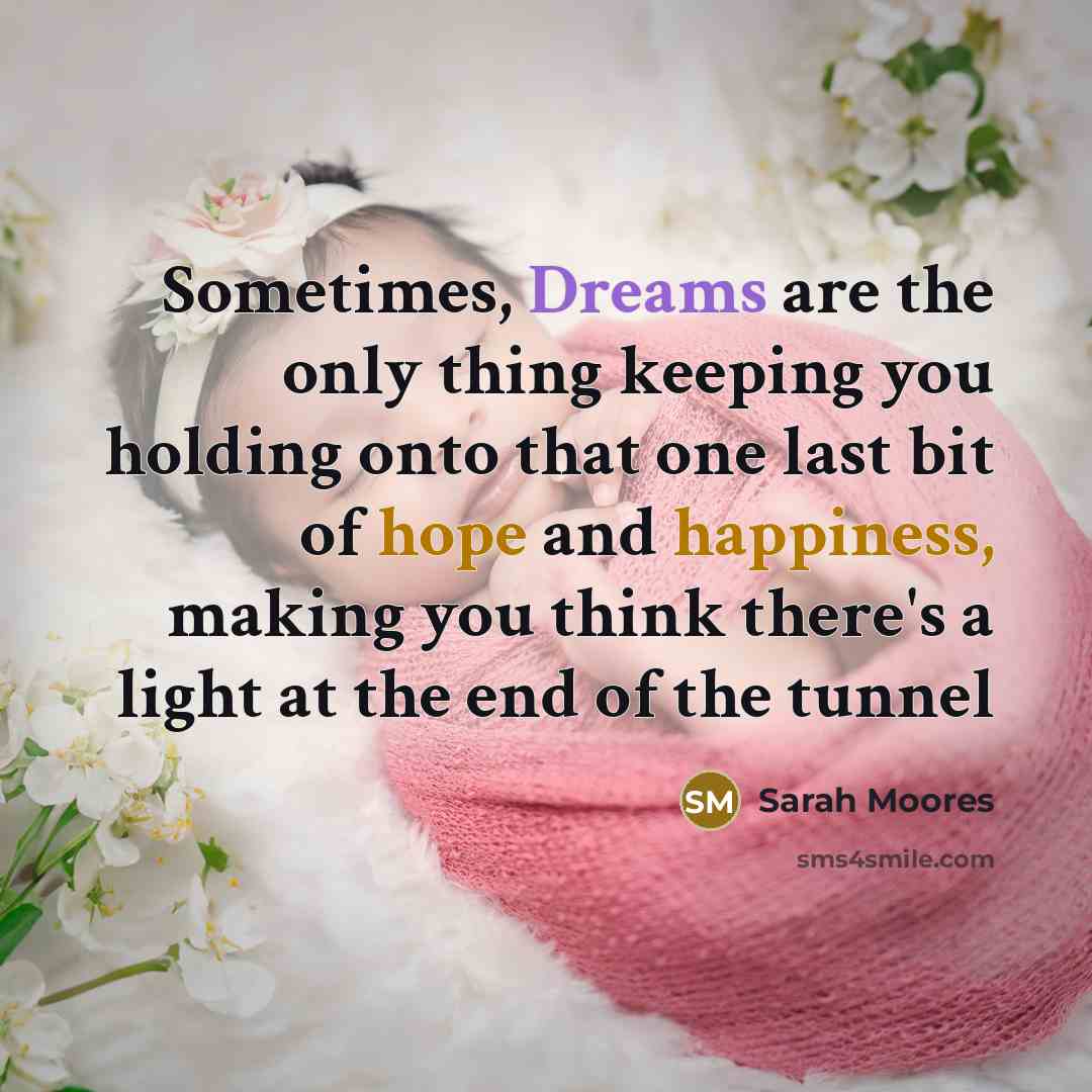 “Sometimes, Dreams are the only thing keeping you holding onto that one last bit of hope and happiness, making you think there's a light at the end of the tunnel” quote by Sarah Moores