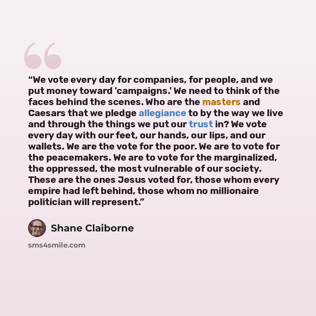 “We vote every day for companies, for people, and we put money toward 'campaigns.' We need to think of the faces behind the scenes. Who are the masters and Caesars that we pledge allegiance to by the way we live and through the things we put our trust in? We vote every day with our feet, our hands…” quote by Shane Claiborne