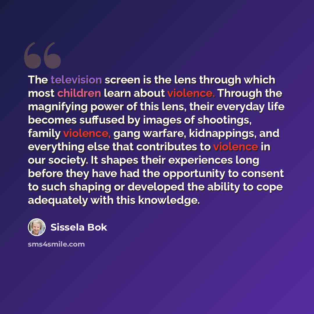 “The television screen is the lens through which most children learn about violence. Through the magnifying power of this lens, their everyday life becomes suffused by images of shootings, family violence, gang warfare, kidnappings, and everything else that contributes to violence in our society…” quote by Sissela Bok