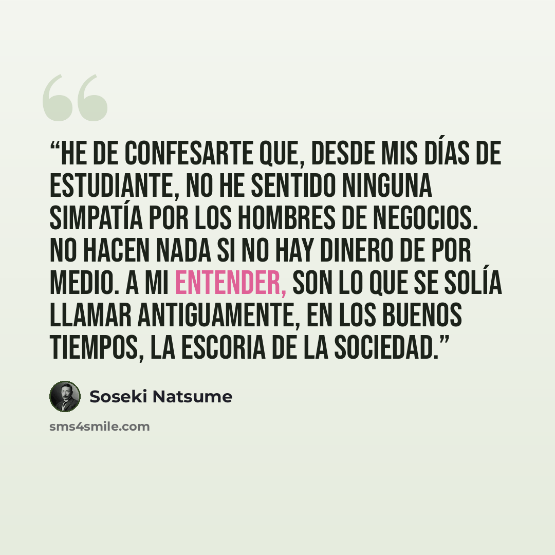 “He de confesarte que, desde mis días de estudiante, no he sentido ninguna simpatía por los hombres de negocios. No hacen nada si no hay dinero de por medio. A mi entender, son lo que se solía llamar antiguamente, en los buenos tiempos, la escoria de la sociedad.” quote by Sōseki Natsume