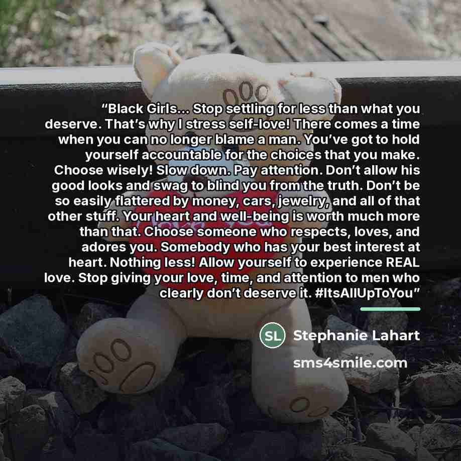“Black Girls… Stop settling for less than what you deserve. That’s why I stress self-love! There comes a time when you can no longer blame a man. You’ve got to hold yourself accountable for the choices that you make. Choose wisely! Slow down. Pay attention. Don’t allow his good looks and swag to…” quote by Stephanie Lahart