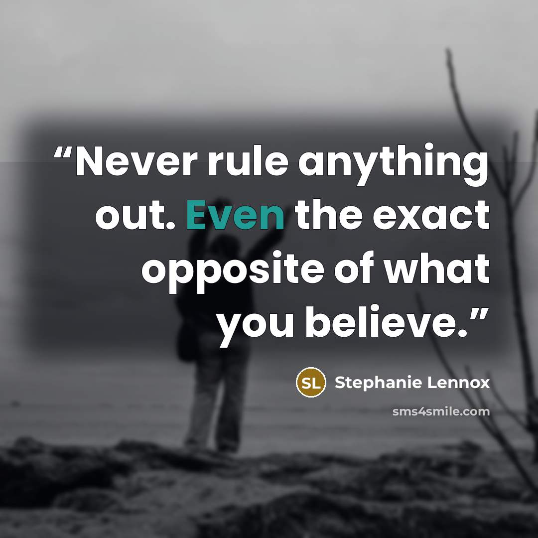 “Never rule anything out. Even the exact opposite of what you believe.” quote by Stephanie Lennox