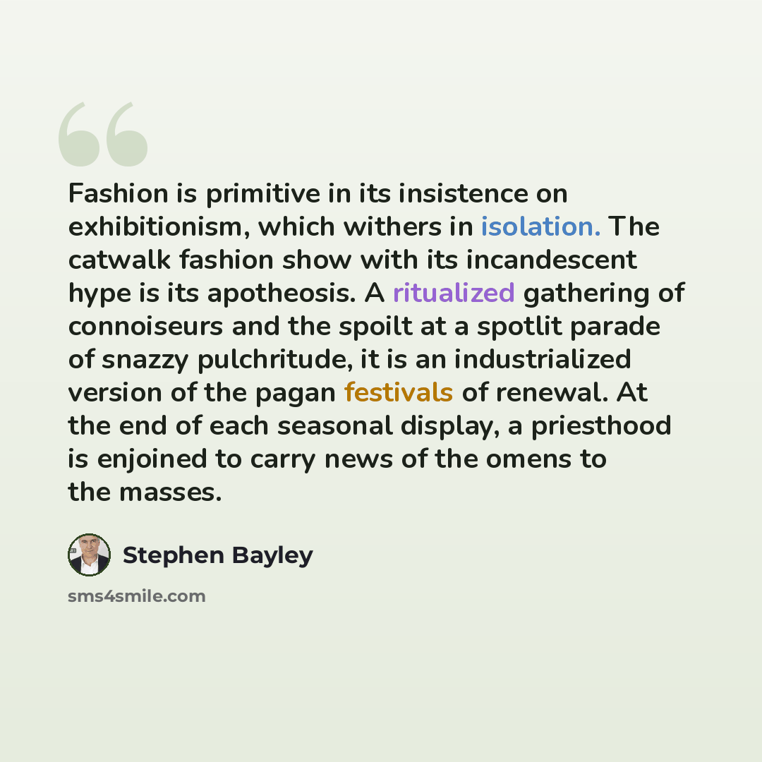 “Fashion is primitive in its insistence on exhibitionism, which withers in isolation. The catwalk fashion show with its incandescent hype is its apotheosis. A ritualized gathering of connoiseurs and the spoilt at a spotlit parade of snazzy pulchritude, it is an industrialized version of the pagan…” quote by Stephen Bayley