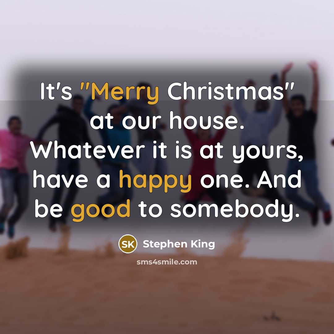 “It's "Merry Christmas" at our house. Whatever it is at yours, have a happy one. And be good to somebody.” quote by Stephen King