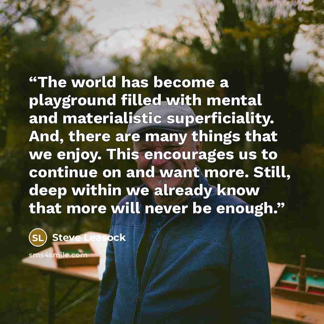 “The world has become a playground filled with mental and materialistic superficiality. And, there are many things that we enjoy. This encourages us to continue on and want more. Still, deep within we already know that more will never be enough.” quote by Steve Leasock