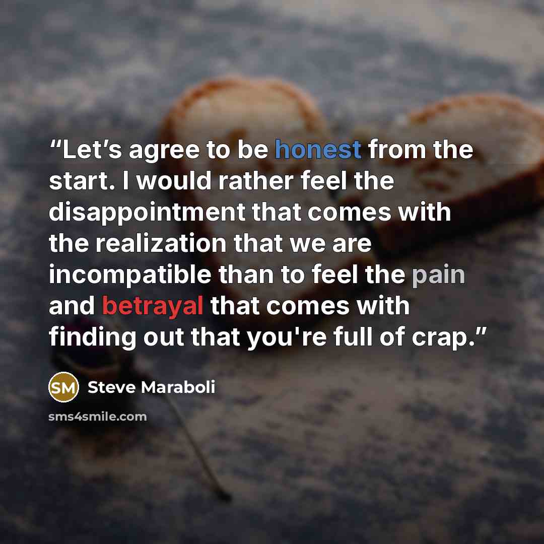 “Let’s agree to be honest from the start. I would rather feel the disappointment that comes with the realization that we are incompatible than to feel the pain and betrayal that comes with finding out that you're full of crap.” quote by Steve Maraboli