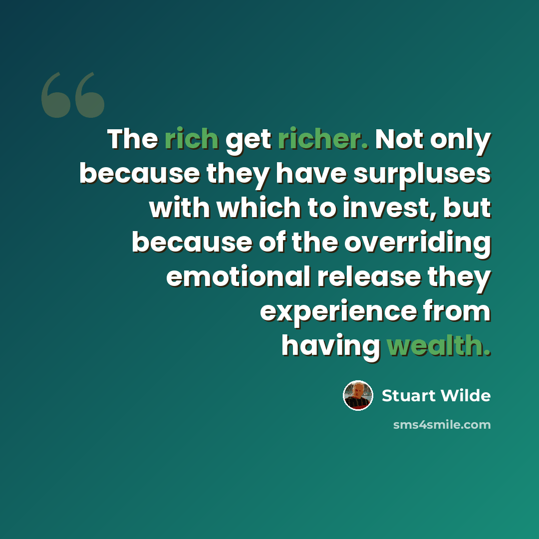 “The rich get richer. Not only because they have surpluses with which to invest, but because of the overriding emotional release they experience from having wealth.” quote by Stuart Wilde