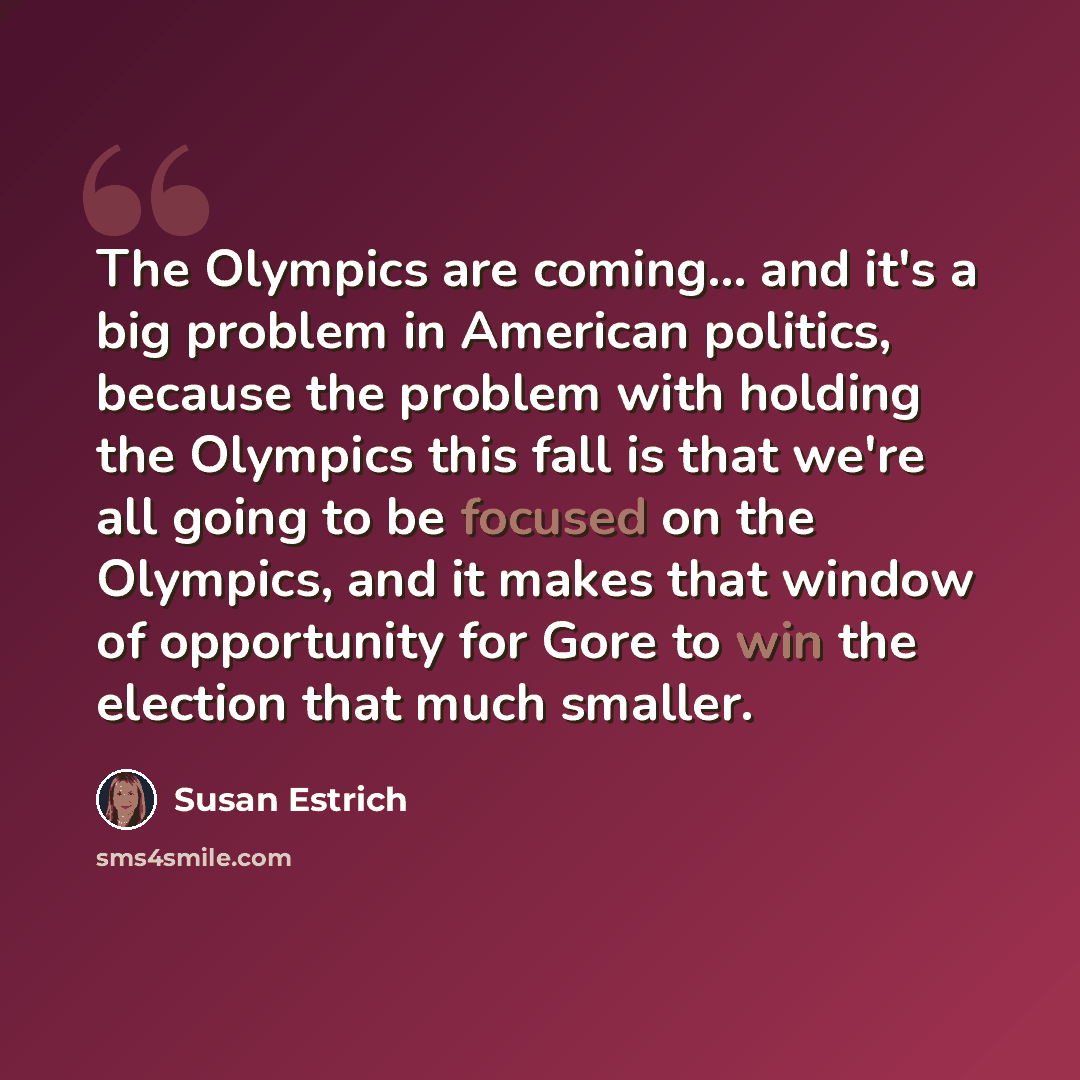“The Olympics are coming... and it's a big problem in American politics, because the problem with holding the Olympics this fall is that we're all going to be focused on the Olympics, and it makes that window of opportunity for Gore to win the election that much smaller.” quote by Susan Estrich