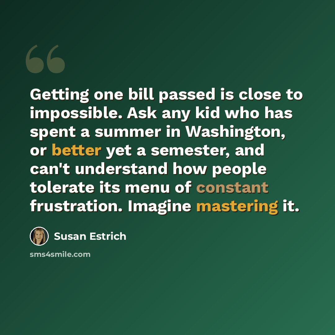 “Getting one bill passed is close to impossible. Ask any kid who has spent a summer in Washington, or better yet a semester, and can't understand how people tolerate its menu of constant frustration. Imagine mastering it.” quote by Susan Estrich