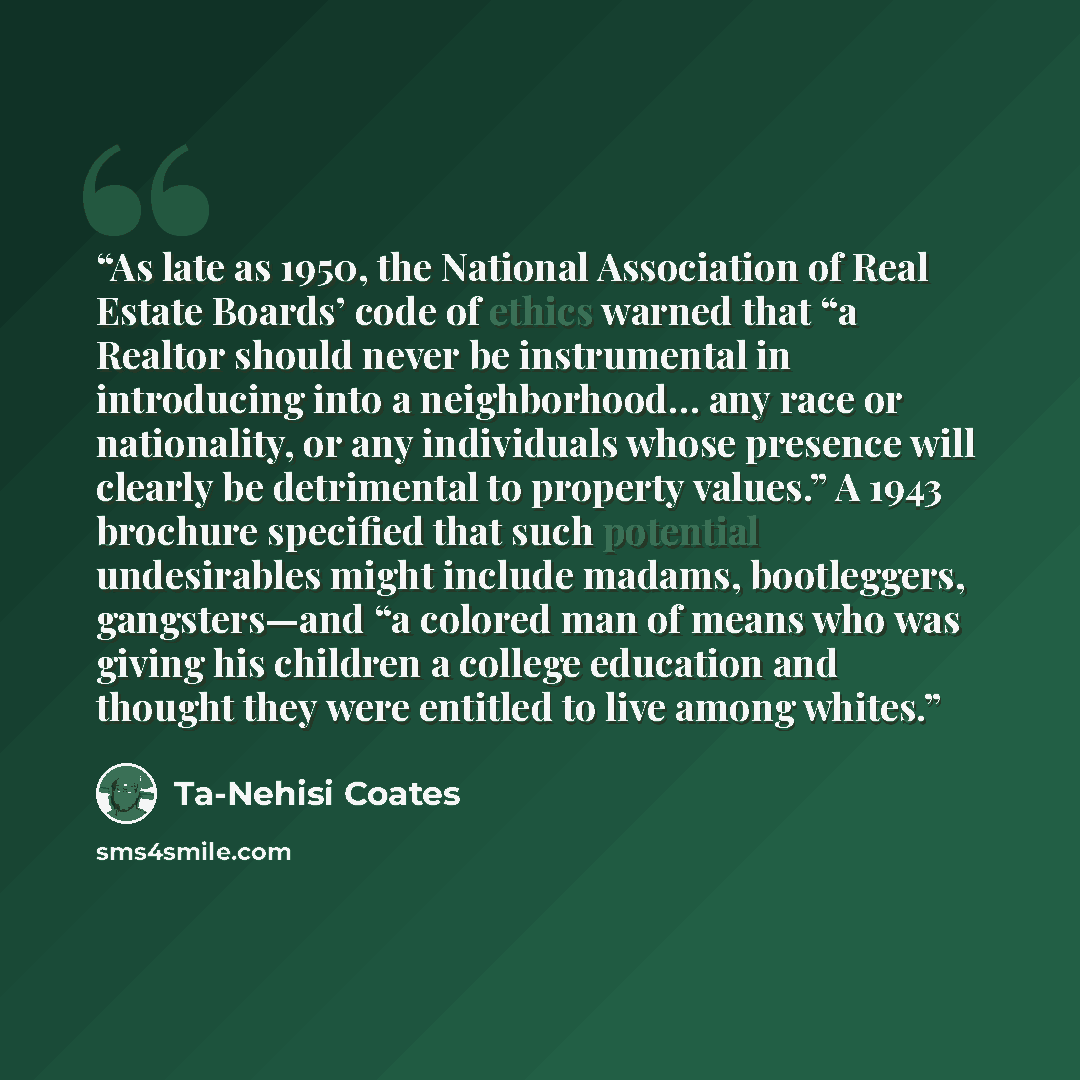 “As late as 1950, the National Association of Real Estate Boards’ code of ethics warned that “a Realtor should never be instrumental in introducing into a neighborhood… any race or nationality, or any individuals whose presence will clearly be detrimental to property values.” A 1943 brochure…” quote by Ta-Nehisi Coates