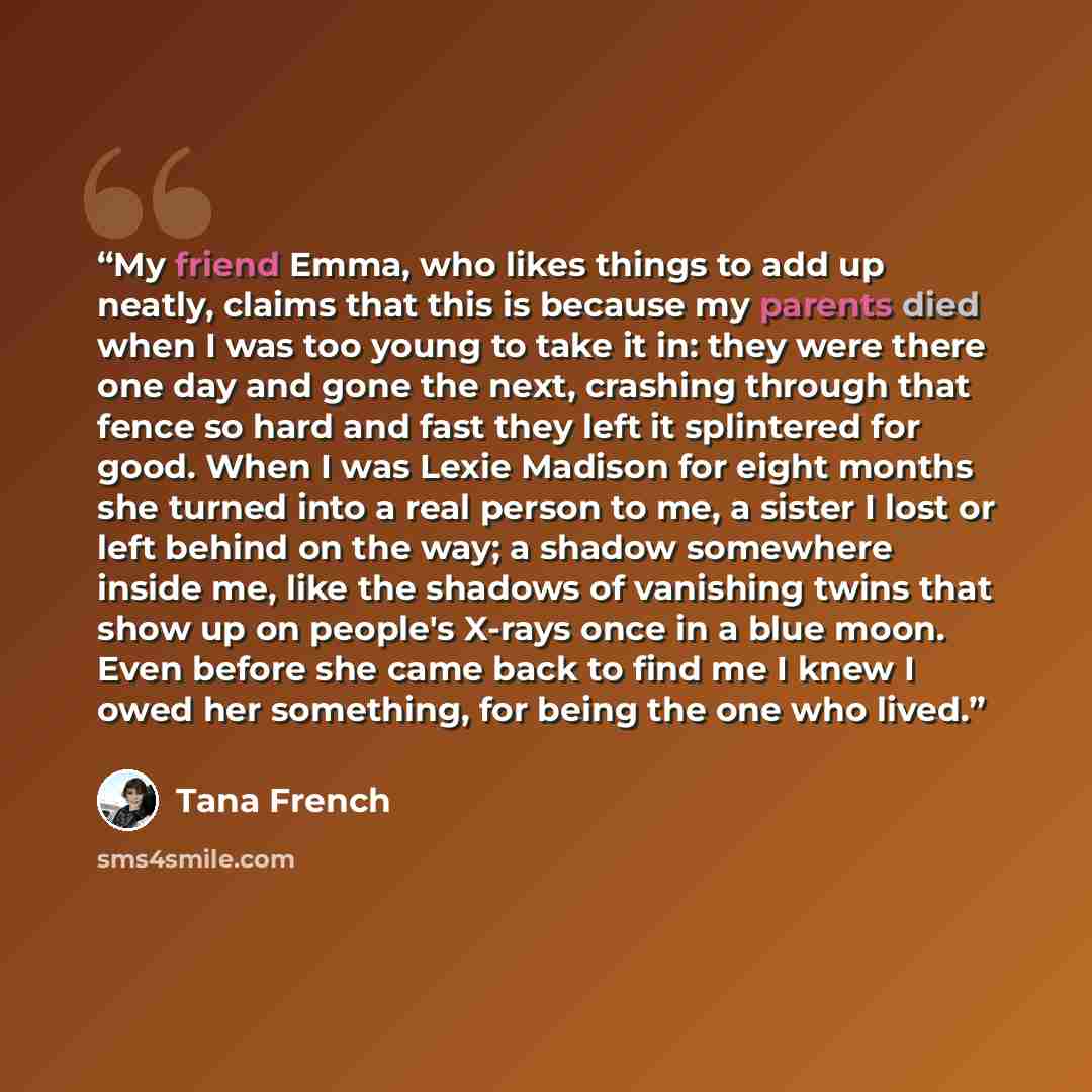 “My friend Emma, who likes things to add up neatly, claims that this is because my parents died when I was too young to take it in: they were there one day and gone the next, crashing through that fence so hard and fast they left it splintered for good. When I was Lexie Madison for eight months she…” quote by Tana French