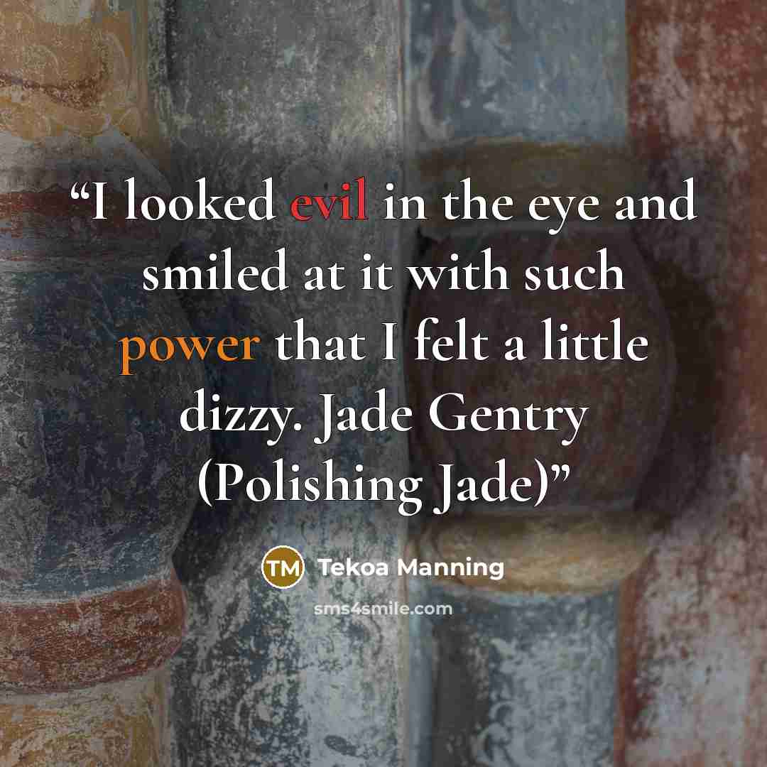 “I looked evil in the eye and smiled at it with such power that I felt a little dizzy. Jade Gentry (Polishing Jade)” quote by Tekoa Manning