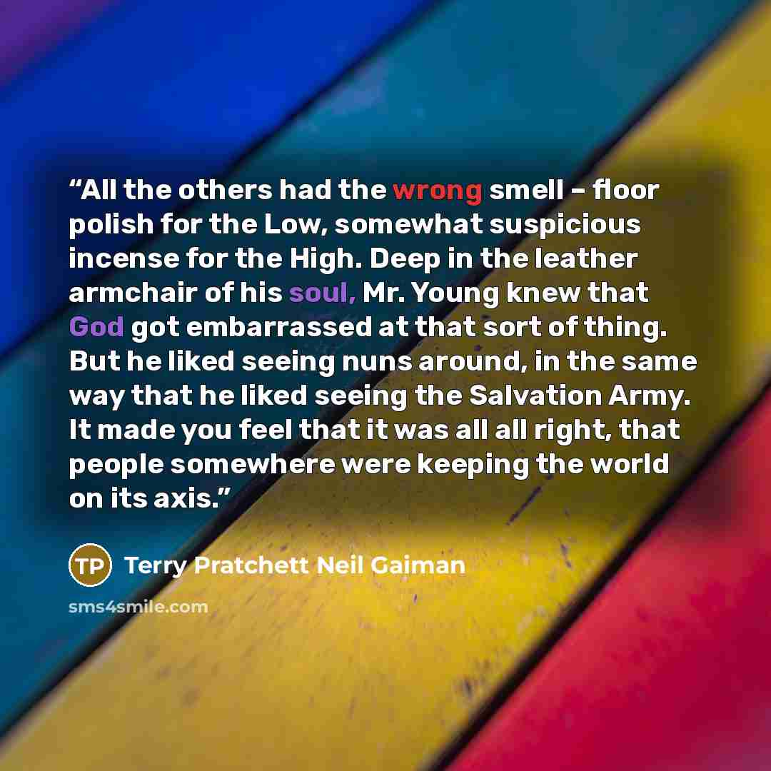 “All the others had the wrong smell – floor polish for the Low, somewhat suspicious incense for the High. Deep in the leather armchair of his soul, Mr. Young knew that God got embarrassed at that sort of thing. But he liked seeing nuns around, in the same way that he liked seeing the Salvation…” quote by Terry Pratchett Neil Gaiman