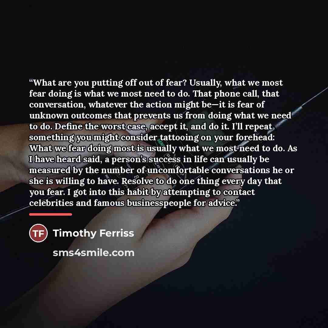 “What are you putting off out of fear? Usually, what we most fear doing is what we most need to do. That phone call, that conversation, whatever the action might be—it is fear of unknown outcomes that prevents us from doing what we need to do. Define the worst case, accept it, and do it. I’ll…” quote by Timothy Ferriss