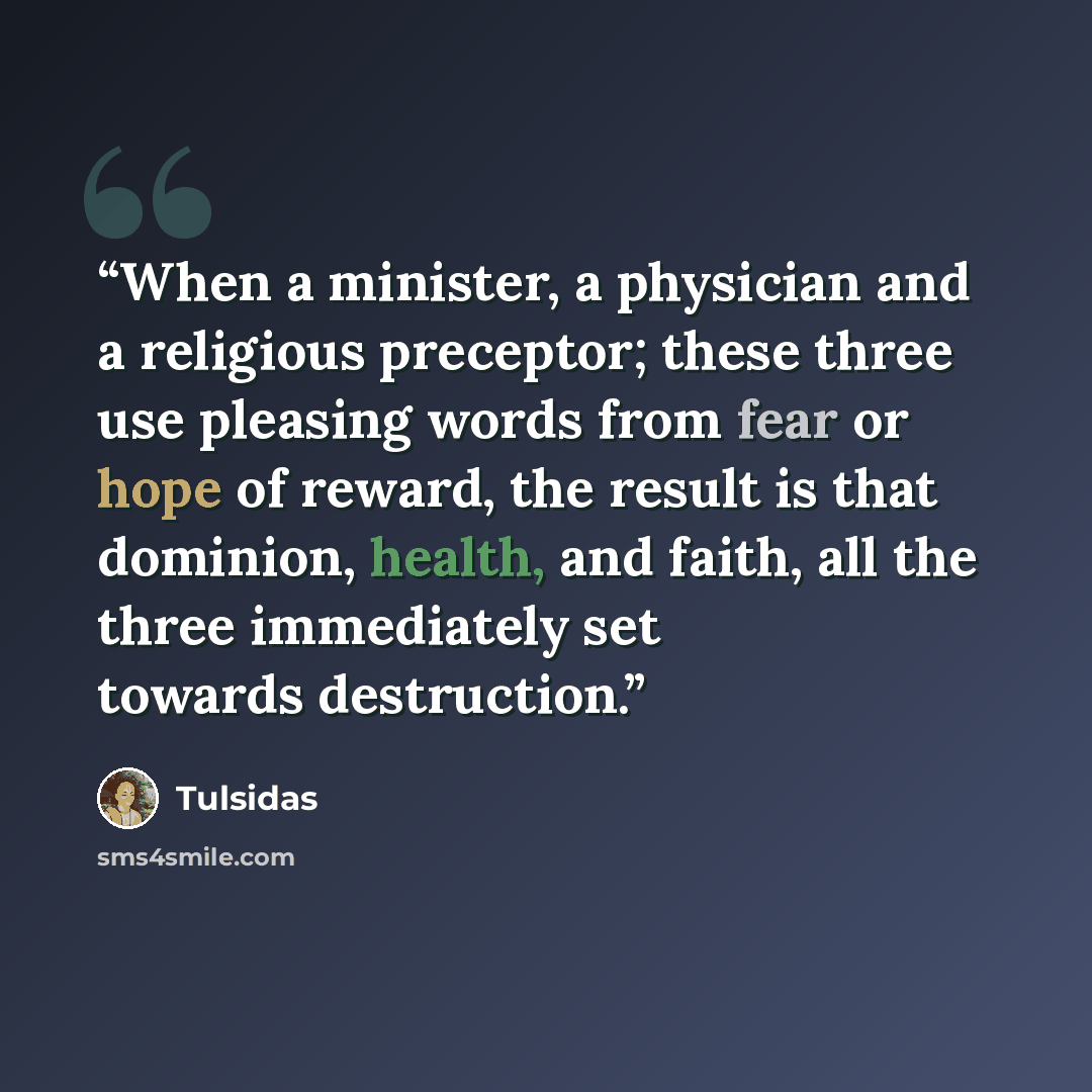 “When a minister, a physician and a religious preceptor; these three use pleasing words from fear or hope of reward, the result is that dominion, health, and faith, all the three immediately set towards destruction.” quote by Tulsidas
