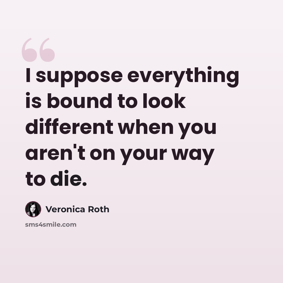 “I suppose everything is bound to look different when you aren't on your way to die.” quote by Veronica Roth