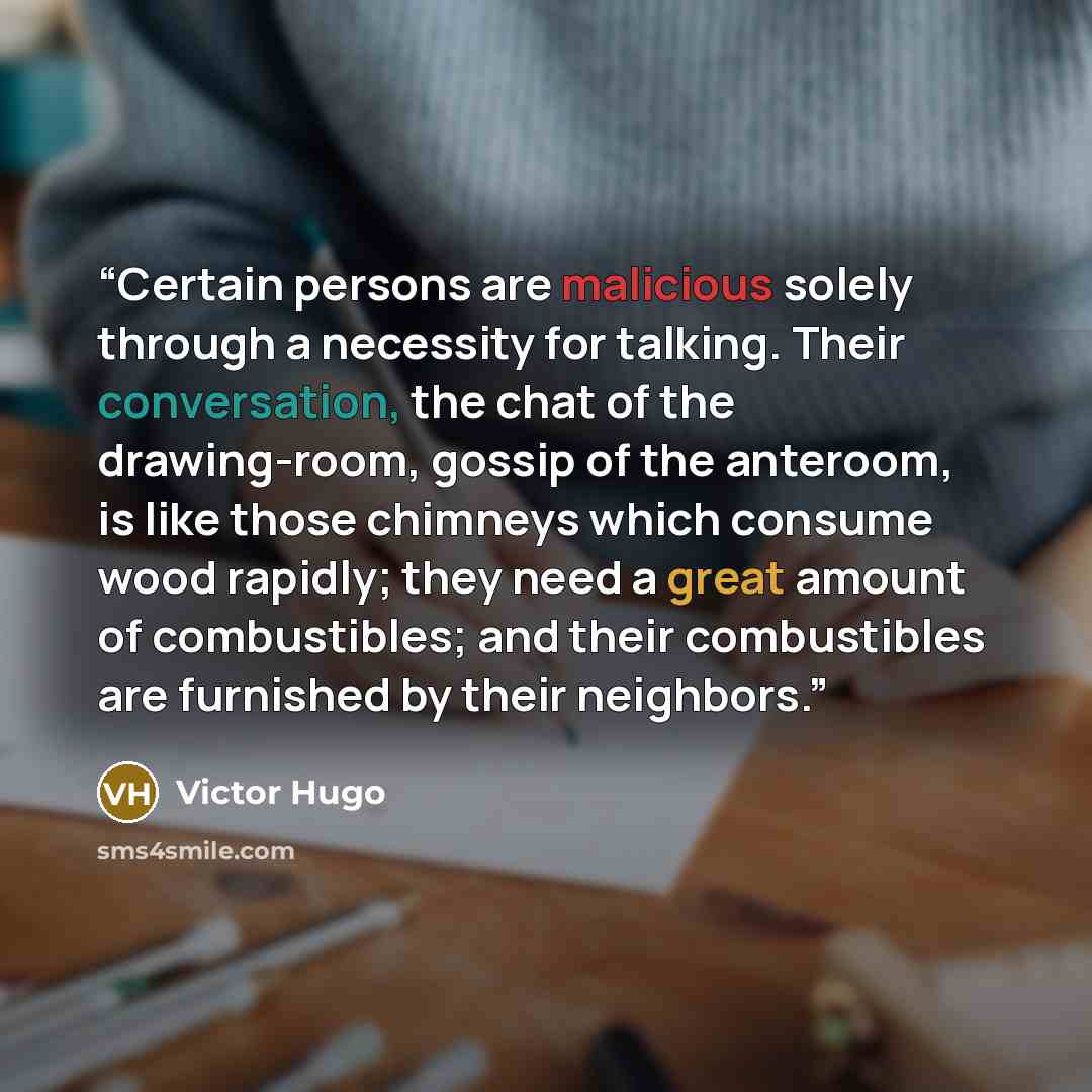 “Certain persons are malicious solely through a necessity for talking. Their conversation, the chat of the drawing-room, gossip of the anteroom, is like those chimneys which consume wood rapidly; they need a great amount of combustibles; and their combustibles are furnished by their neighbors.” quote by Victor Hugo