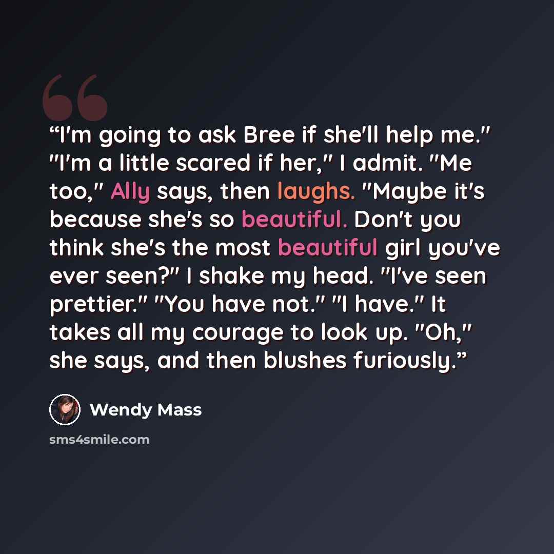 “I'm going to ask Bree if she'll help me." "I'm a little scared if her," I admit. "Me too," Ally says, then laughs. "Maybe it's because she's so beautiful. Don't you think she's the most beautiful girl you've ever seen?" I shake my head. "I've seen prettier." "You have not." "I have." It takes all…” quote by Wendy Mass