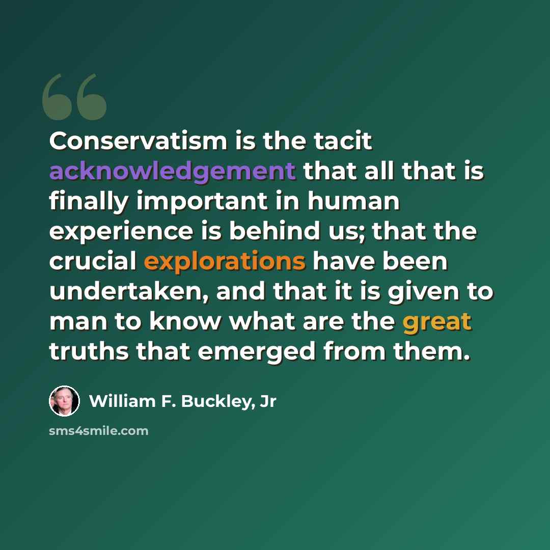 “Conservatism is the tacit acknowledgement that all that is finally important in human experience is behind us; that the crucial explorations have been undertaken, and that it is given to man to know what are the great truths that emerged from them.” quote by William F. Buckley, Jr