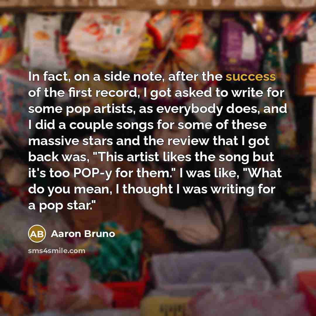“In fact, on a side note, after the success of the first record, I got asked to write for some pop artists, as everybody does, and I did a couple songs for some of these massive stars and the review that I got back was, "This artist likes the song but it's too POP-y for them." I was like, "What do…” quote by Aaron Bruno