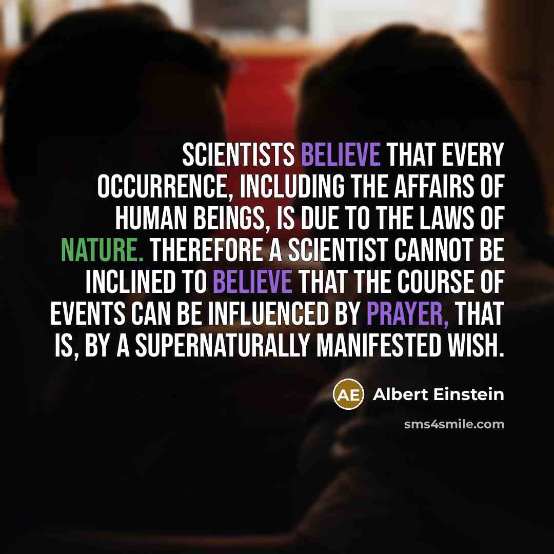 “Scientists believe that every occurrence, including the affairs of human beings, is due to the laws of nature. Therefore a scientist cannot be inclined to believe that the course of events can be influenced by prayer, that is, by a supernaturally manifested wish.” quote by Albert Einstein