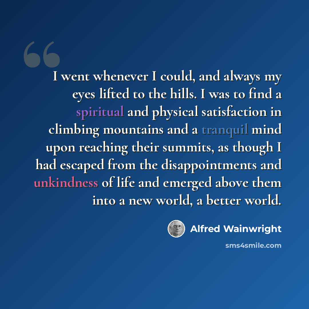 “I went whenever I could, and always my eyes lifted to the hills. I was to find a spiritual and physical satisfaction in climbing mountains and a tranquil mind upon reaching their summits, as though I had escaped from the disappointments and unkindness of life and emerged above them into a new…” quote by Alfred Wainwright