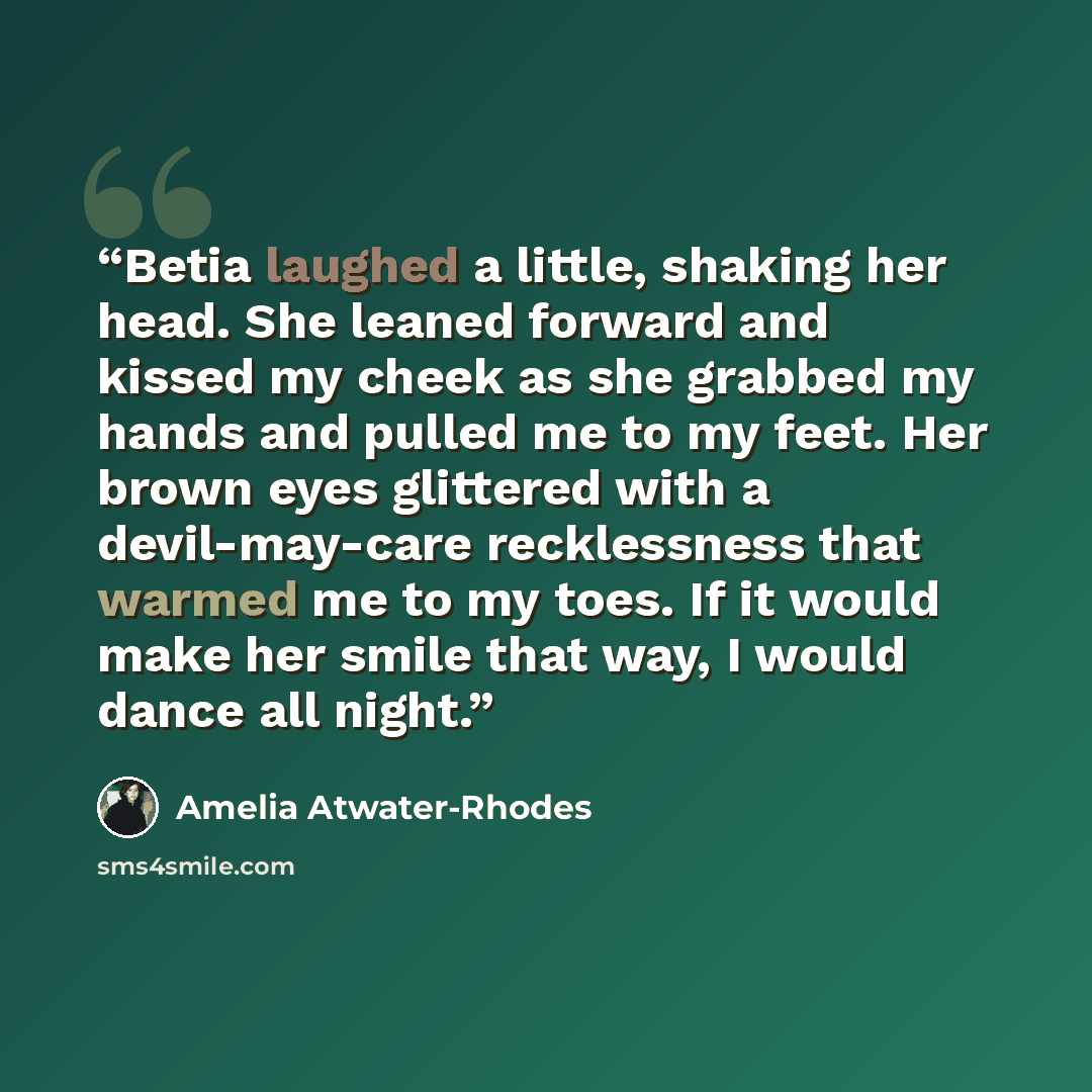 “Betia laughed a little, shaking her head. She leaned forward and kissed my cheek as she grabbed my hands and pulled me to my feet. Her brown eyes glittered with a devil-may-care recklessness that warmed me to my toes. If it would make her smile that way, I would dance all night.” quote by Amelia Atwater-Rhodes