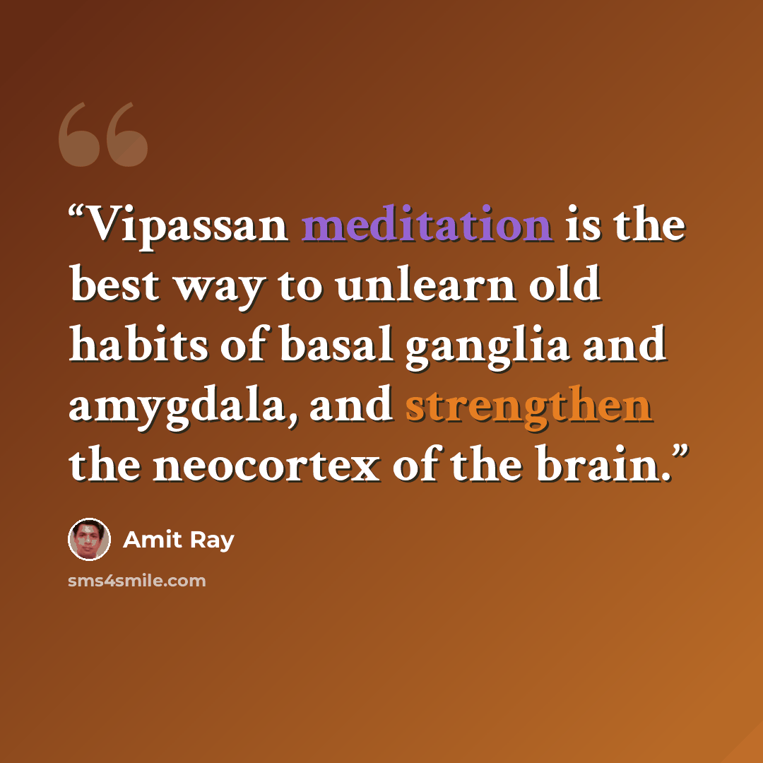“Vipassan meditation is the best way to unlearn old habits of basal ganglia and amygdala, and strengthen the neocortex of the brain.” quote by Amit Ray
