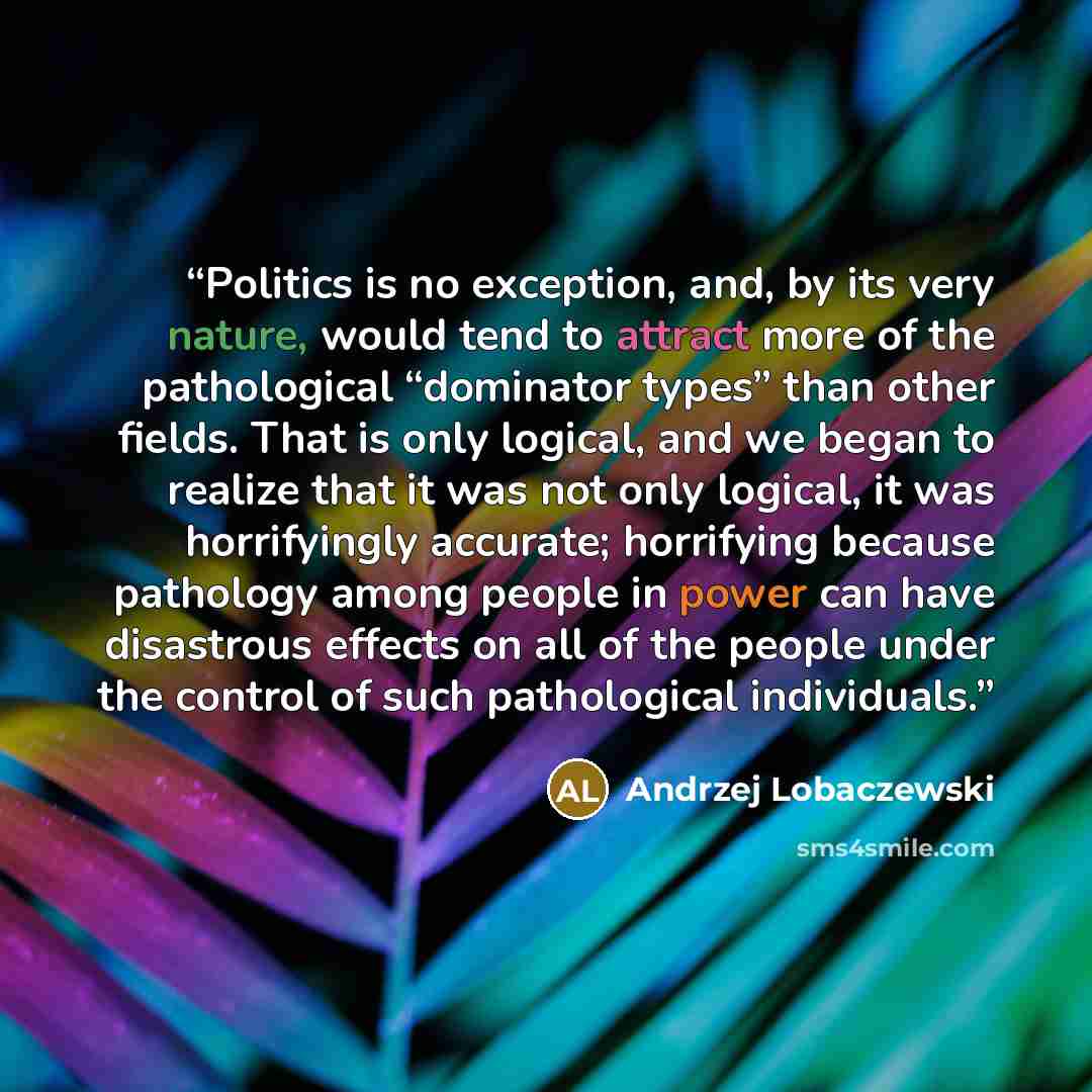 “Politics is no exception, and, by its very nature, would tend to attract more of the pathological “dominator types” than other fields. That is only logical, and we began to realize that it was not only logical, it was horrifyingly accurate; horrifying because pathology among people in power can…” quote by Andrzej Lobaczewski