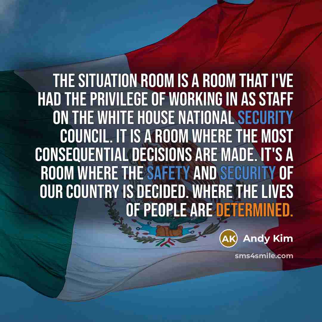 “The Situation Room is a room that I've had the privilege of working in as staff on the White House National Security Council. It is a room where the most consequential decisions are made. It's a room where the safety and security of our country is decided. Where the lives of people are determined.” quote by Andy Kim