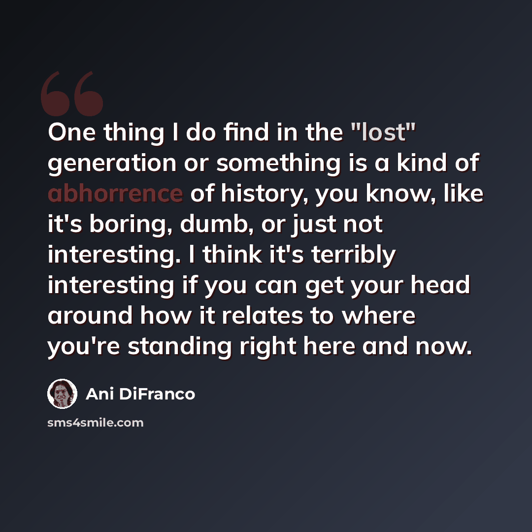 “One thing I do find in the "lost" generation or something is a kind of abhorrence of history, you know, like it's boring, dumb, or just not interesting. I think it's terribly interesting if you can get your head around how it relates to where you're standing right here and now.” quote by Ani DiFranco