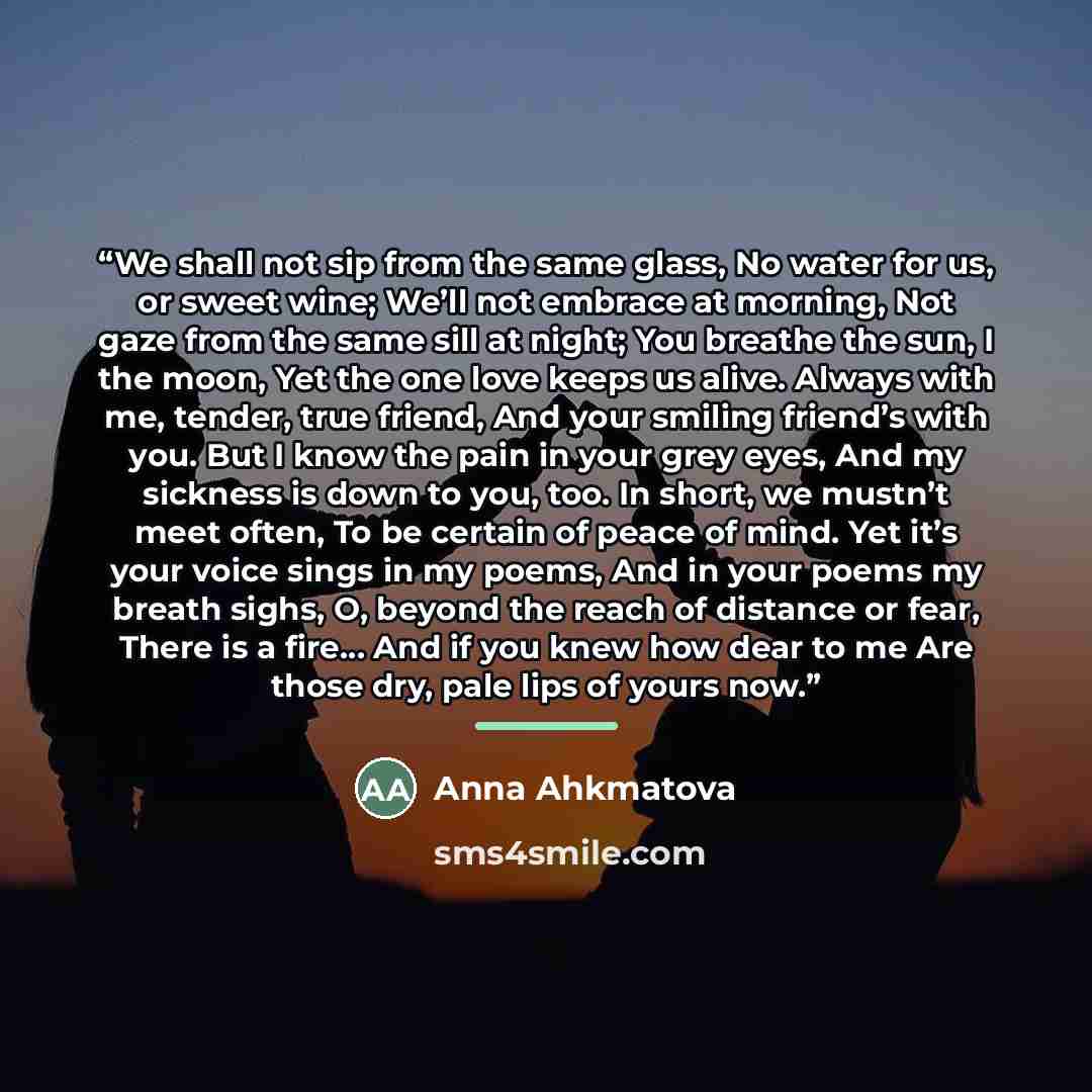 “We shall not sip from the same glass, No water for us, or sweet wine; We’ll not embrace at morning, Not gaze from the same sill at night; You breathe the sun, I the moon, Yet the one love keeps us alive. Always with me, tender, true friend, And your smiling friend’s with you. But I know the pain…” quote by Anna Ahkmatova