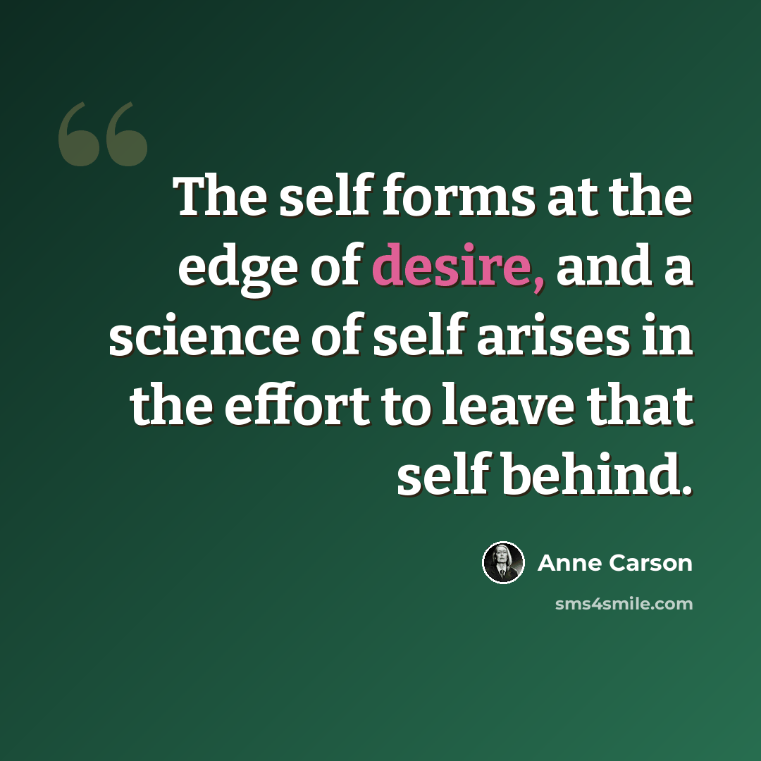 “The self forms at the edge of desire, and a science of self arises in the effort to leave that self behind.” quote by Anne Carson