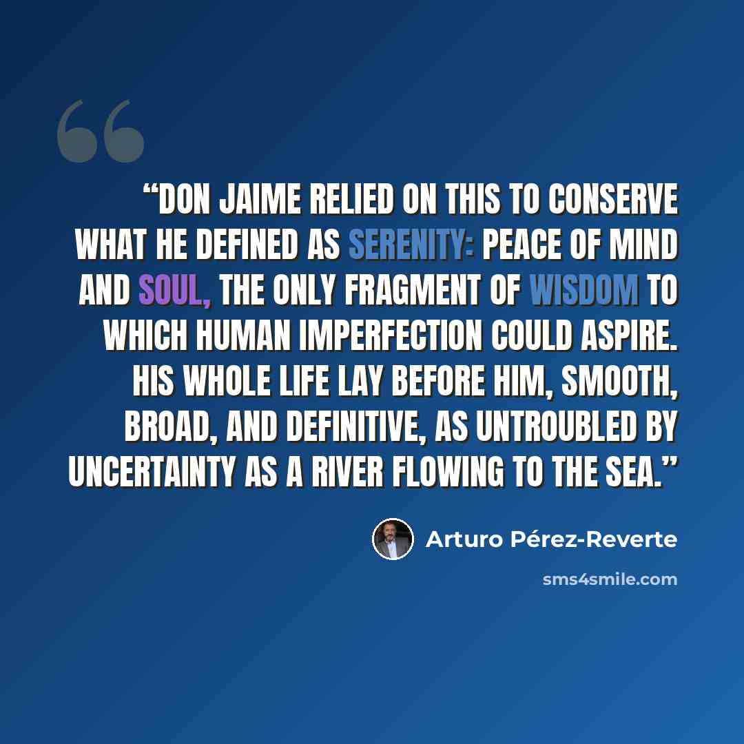 “Don Jaime relied on this to conserve what he defined as serenity: peace of mind and soul, the only fragment of wisdom to which human imperfection could aspire. His whole life lay before him, smooth, broad, and definitive, as untroubled by uncertainty as a river flowing to the sea.” quote by Arturo Pérez-Reverte