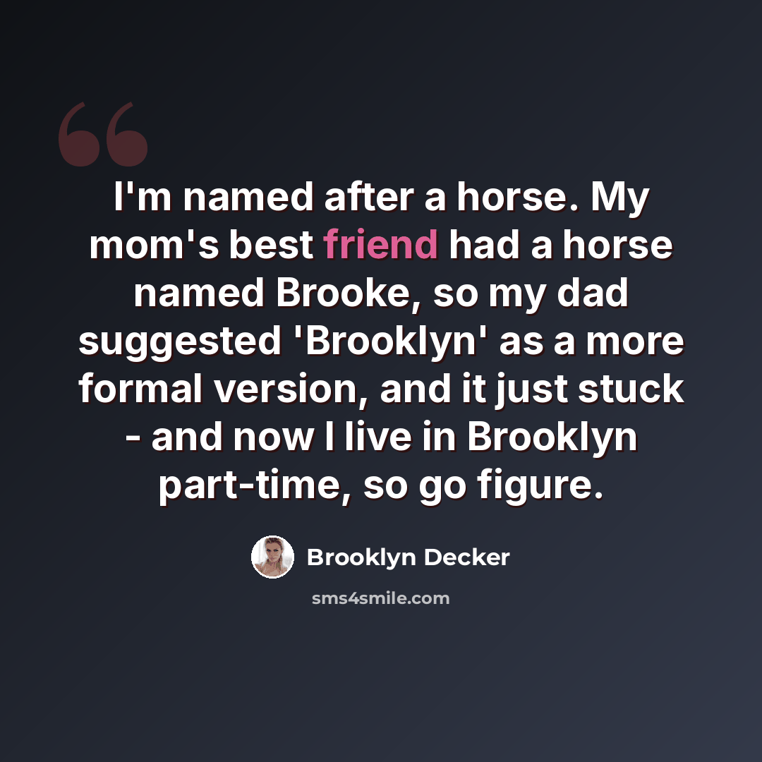 “I'm named after a horse. My mom's best friend had a horse named Brooke, so my dad suggested 'Brooklyn' as a more formal version, and it just stuck - and now I live in Brooklyn part-time, so go figure.” quote by Brooklyn Decker