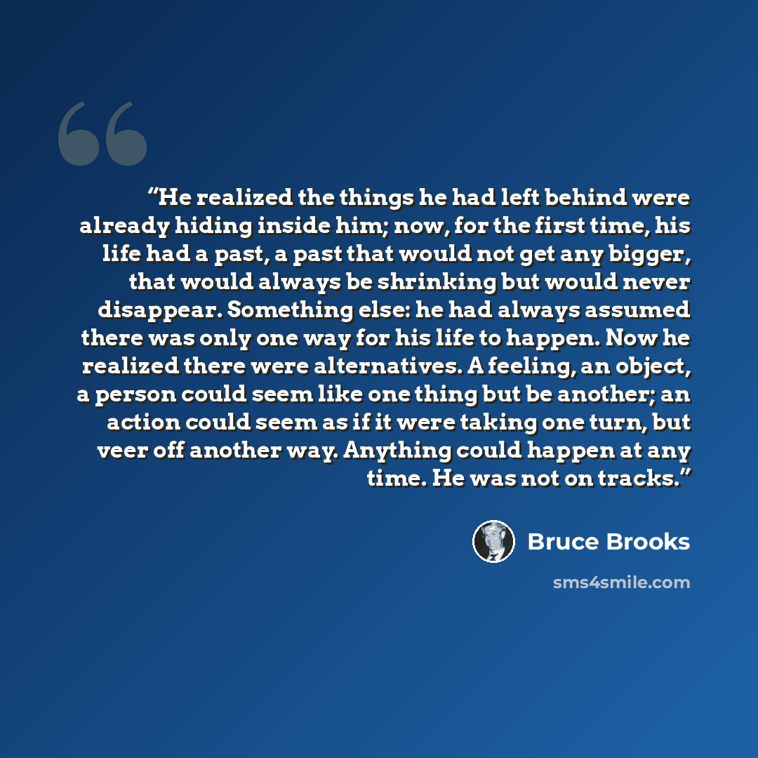 “He realized the things he had left behind were already hiding inside him; now, for the first time, his life had a past, a past that would not get any bigger, that would always be shrinking but would never disappear. Something else: he had always assumed there was only one way for his life to…” quote by Bruce Brooks