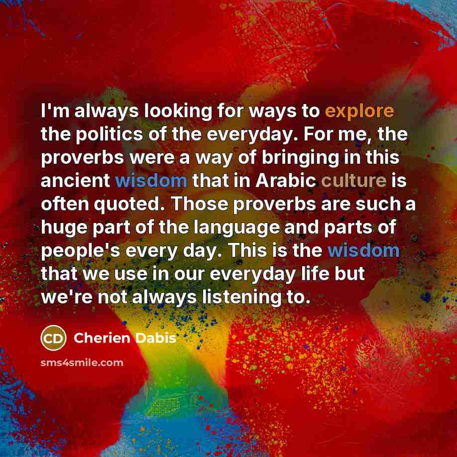“I'm always looking for ways to explore the politics of the everyday. For me, the proverbs were a way of bringing in this ancient wisdom that in Arabic culture is often quoted. Those proverbs are such a huge part of the language and parts of people's every day. This is the wisdom that we use in our…” quote by Cherien Dabis