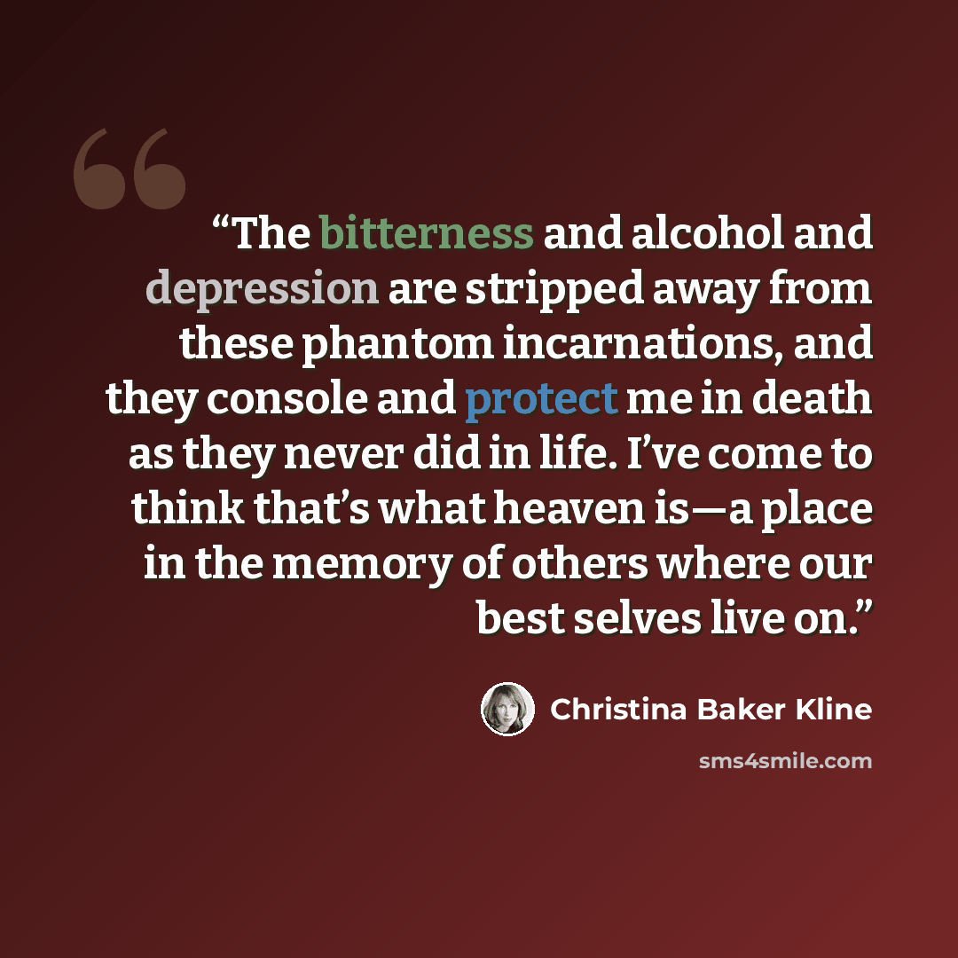 “The bitterness and alcohol and depression are stripped away from these phantom incarnations, and they console and protect me in death as they never did in life. I’ve come to think that’s what heaven is—a place in the memory of others where our best selves live on.” quote by Christina Baker Kline