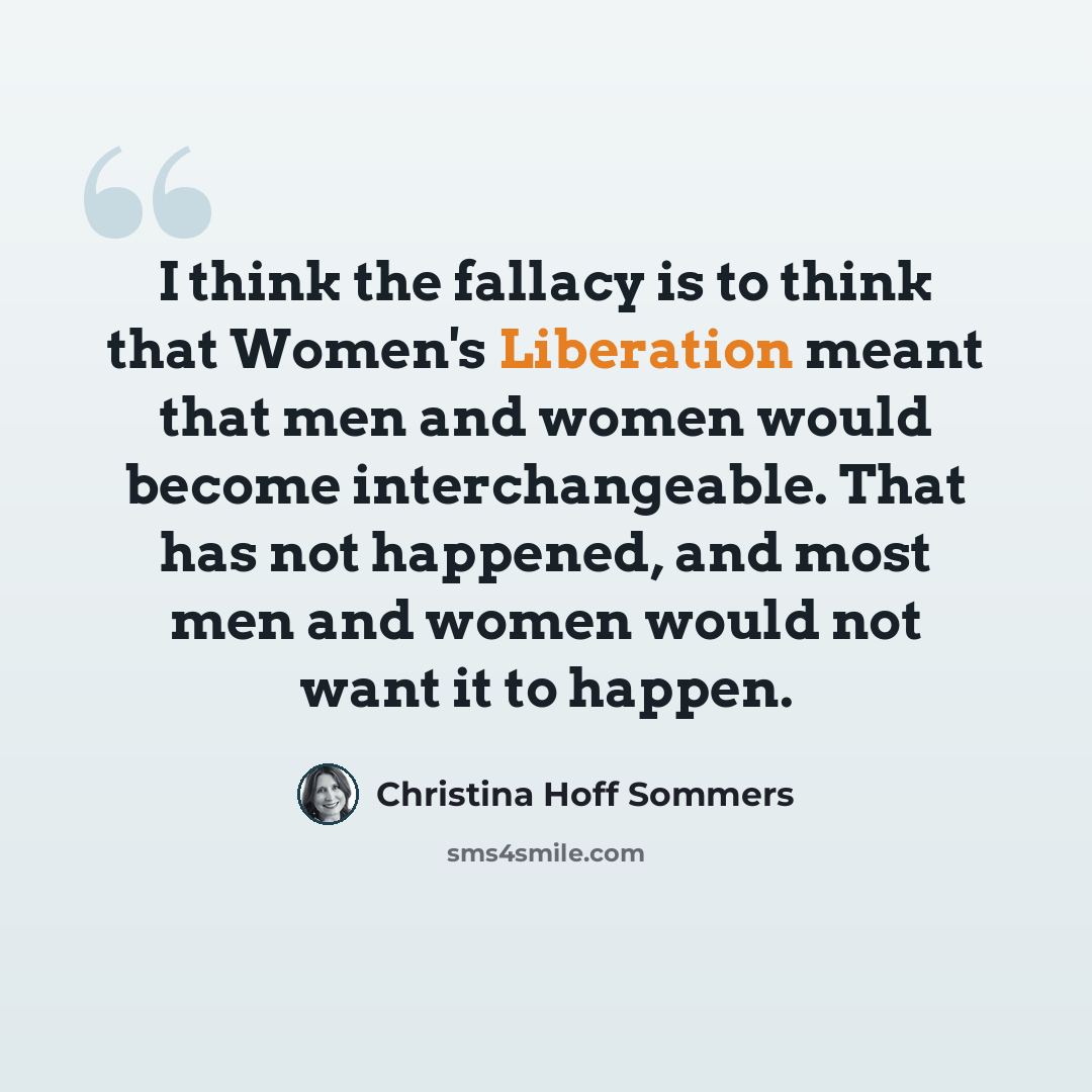 “I think the fallacy is to think that Women's Liberation meant that men and women would become interchangeable. That has not happened, and most men and women would not want it to happen.” quote by Christina Hoff Sommers