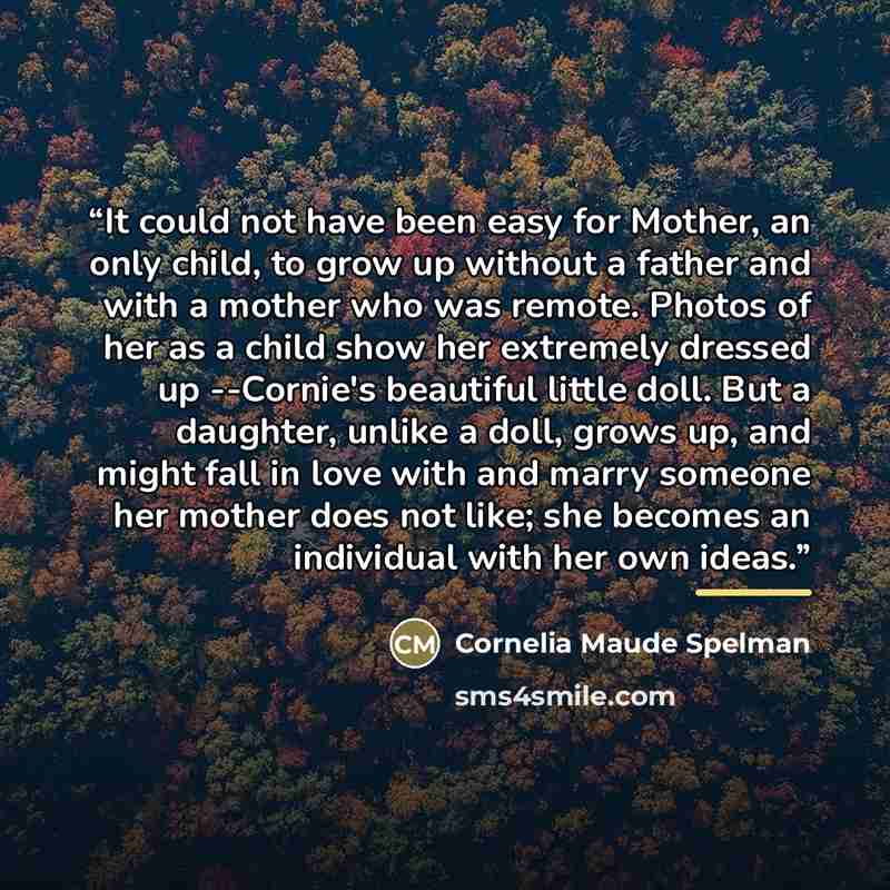 “It could not have been easy for Mother, an only child, to grow up without a father and with a mother who was remote. Photos of her as a child show her extremely dressed up --Cornie's beautiful little doll. But a daughter, unlike a doll, grows up, and might fall in love with and marry someone her…” quote by Cornelia Maude Spelman