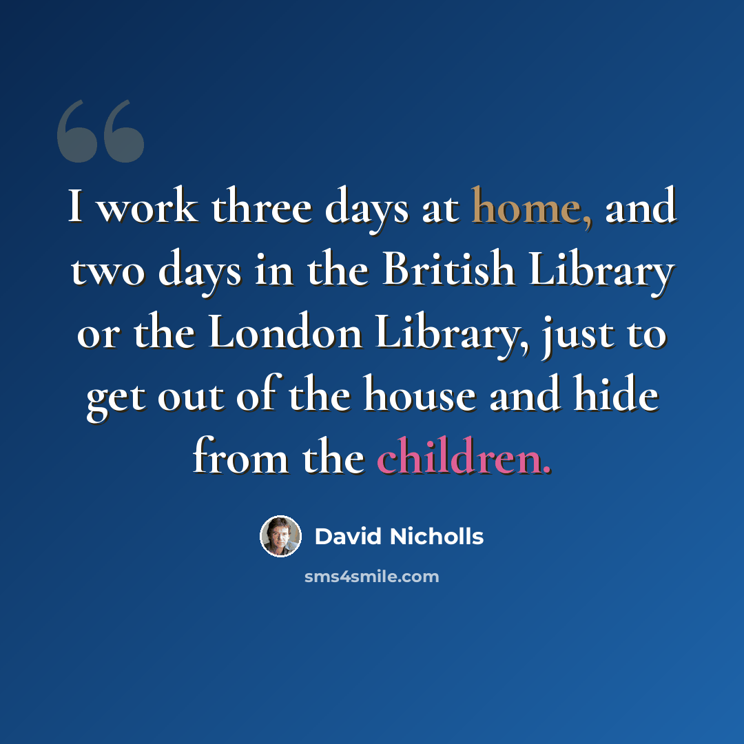 “I work three days at home, and two days in the British Library or the London Library, just to get out of the house and hide from the children.” quote by David Nicholls