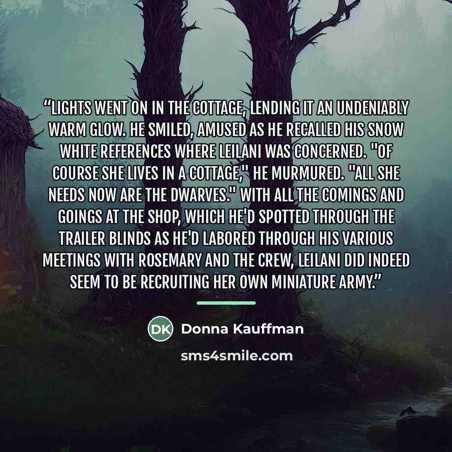 “Lights went on in the cottage, lending it an undeniably warm glow. He smiled, amused as he recalled his Snow White references where Leilani was concerned. "Of course she lives in a cottage," he murmured. "All she needs now are the dwarves." With all the comings and goings at the shop, which he'd…” quote by Donna Kauffman