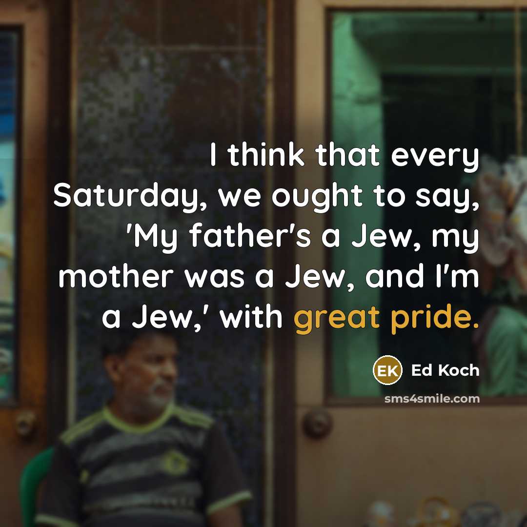 “I think that every Saturday, we ought to say, 'My father's a Jew, my mother was a Jew, and I'm a Jew,' with great pride.” quote by Ed Koch