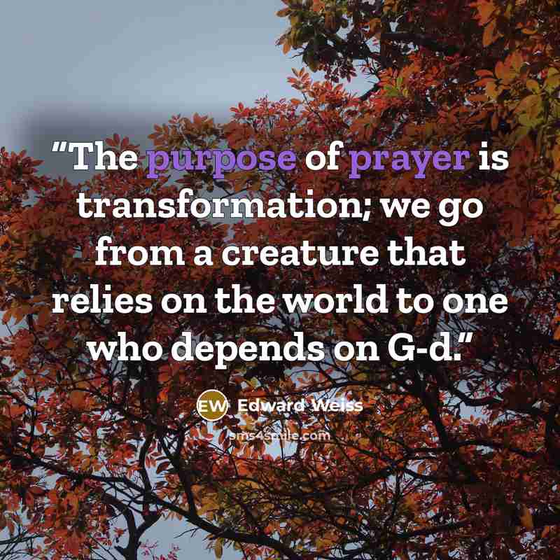 “The purpose of prayer is transformation; we go from a creature that relies on the world to one who depends on G-d.” quote by Edward Weiss