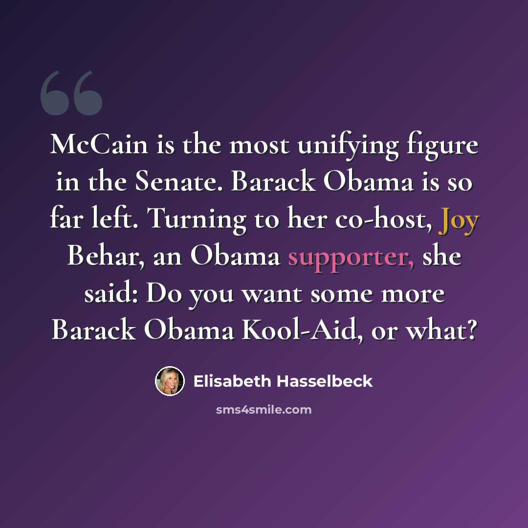 “McCain is the most unifying figure in the Senate. Barack Obama is so far left. Turning to her co-host, Joy Behar, an Obama supporter, she said: Do you want some more Barack Obama Kool-Aid, or what?” quote by Elisabeth Hasselbeck