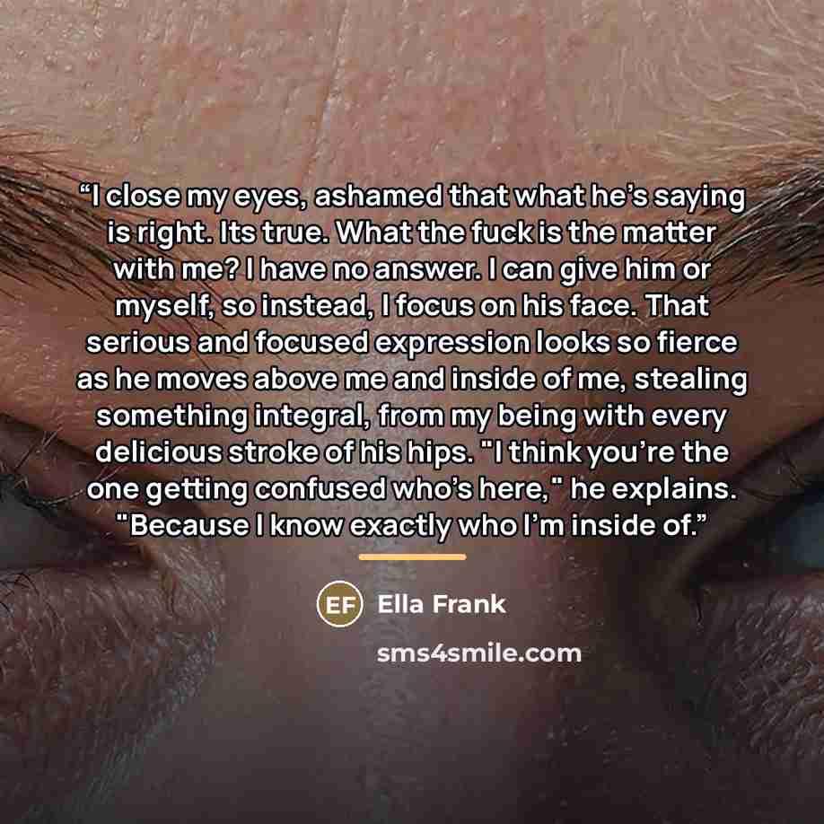 “I close my eyes, ashamed that what he's saying is right. Its true. What the fuck is the matter with me? I have no answer. I can give him or myself, so instead, I focus on his face. That serious and focused expression looks so fierce as he moves above me and inside of me, stealing something…” quote by Ella Frank
