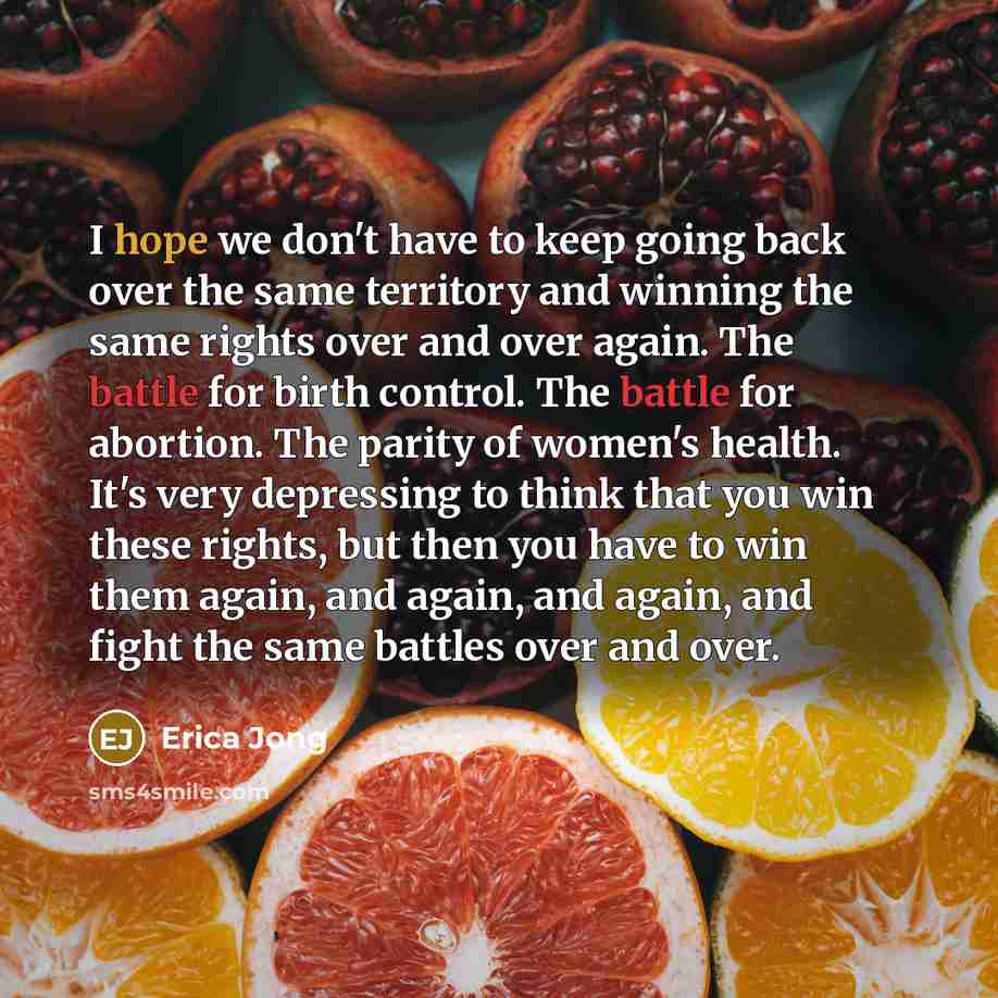 “I hope we don't have to keep going back over the same territory and winning the same rights over and over again. The battle for birth control. The battle for abortion. The parity of women's health. It's very depressing to think that you win these rights, but then you have to win them again, and…” quote by Erica Jong